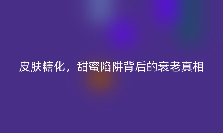 皮膚糖化，甜蜜陷阱背后的衰老真相