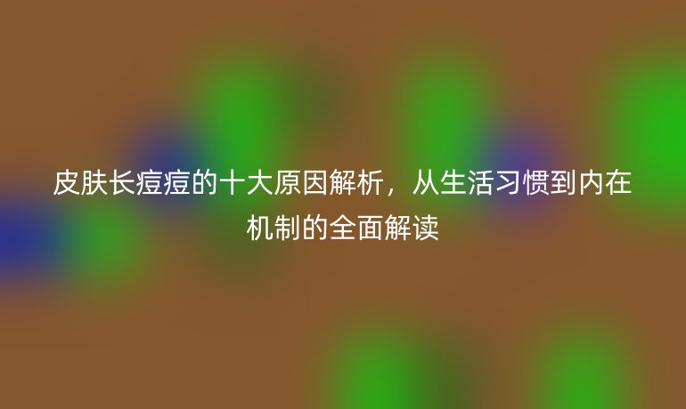 皮膚長痘痘的十大原因解析，從生活習慣到內(nèi)在機制的全面解讀