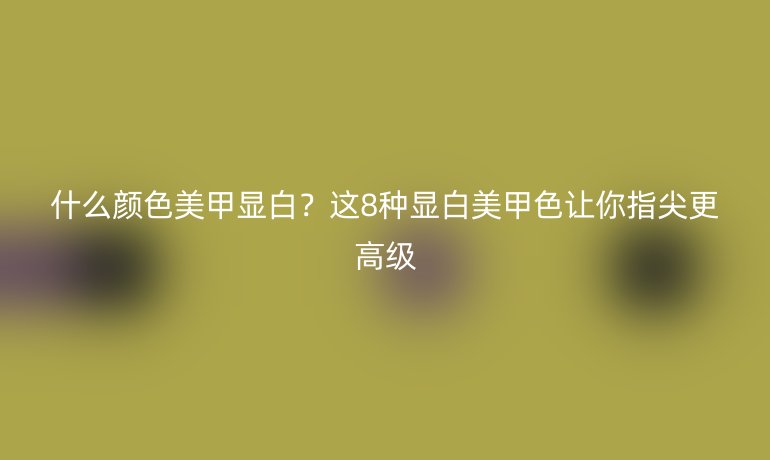 什么顏色美甲顯白？這8種顯白美甲色讓你指尖更高級