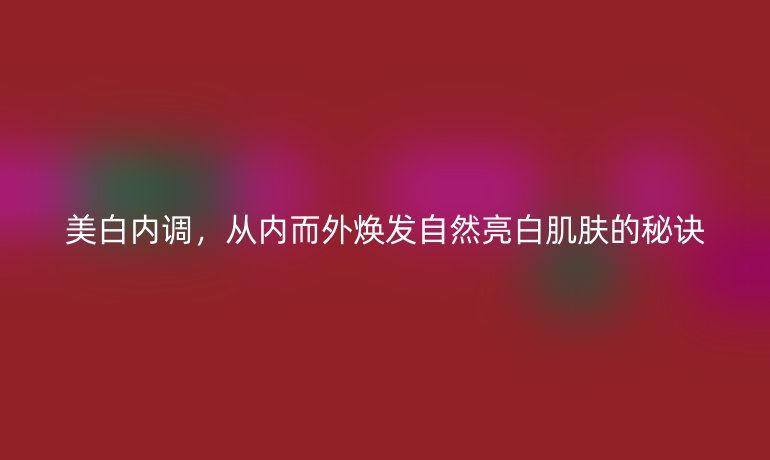 美白內(nèi)調(diào)，從內(nèi)而外煥發(fā)自然亮白肌膚的秘訣