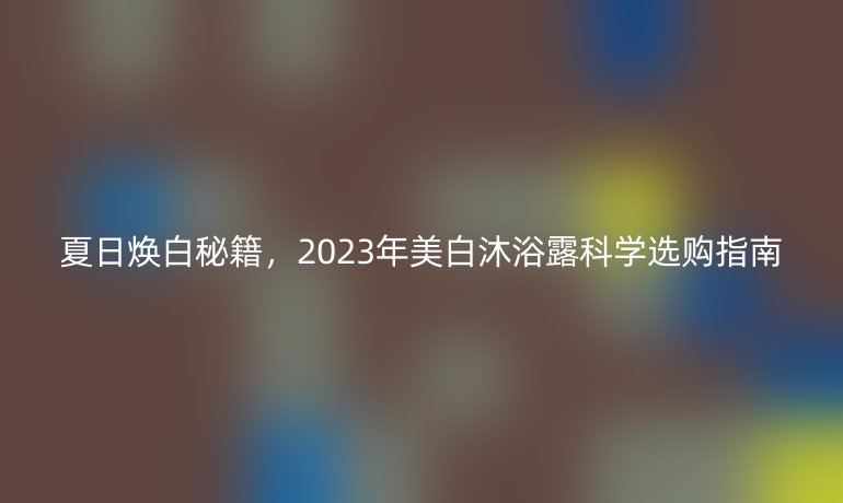 夏日煥白秘籍，2023年美白沐浴露科學選購指南