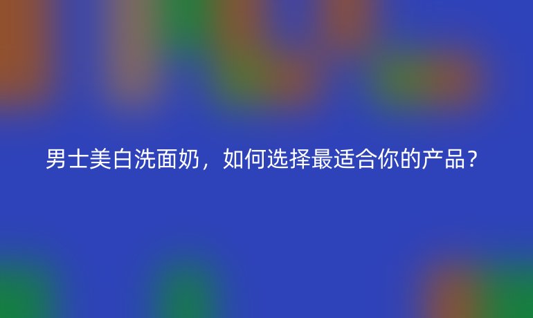 男士美白洗面奶，如何選擇最適合你的產(chǎn)品？
