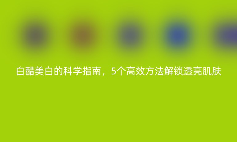 白醋美白的科學(xué)指南，5個高效方法解鎖透亮肌膚