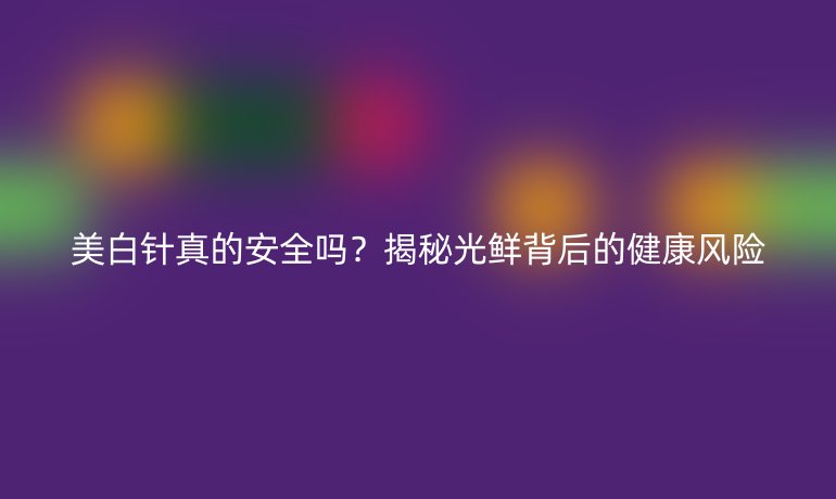美白針真的安全嗎？揭秘光鮮背后的健康風險