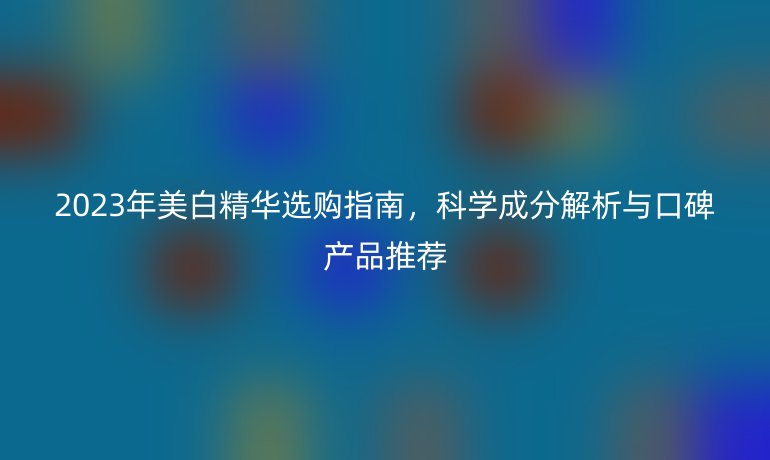 2023年美白精華選購指南，科學成分解析與口碑產(chǎn)品推薦