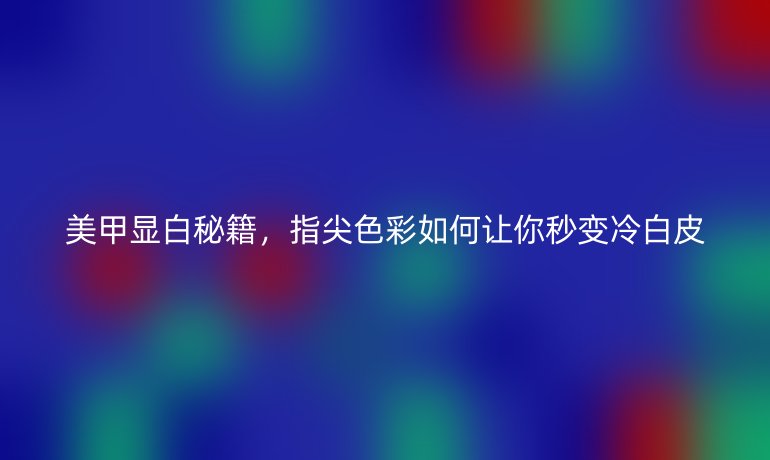 美甲顯白秘籍，指尖色彩如何讓你秒變冷白皮