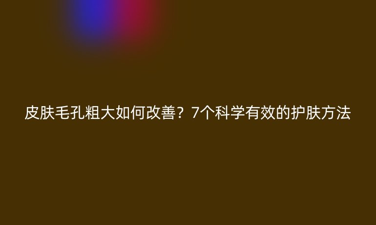 皮膚毛孔粗大如何改善？7個科學(xué)有效的護(hù)膚方法