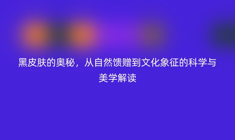 黑皮膚的奧秘，從自然饋贈到文化象征的科學(xué)與美學(xué)解讀