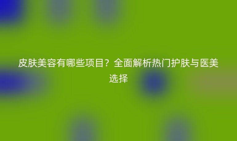 皮膚美容有哪些項目？全面解析熱門護膚與醫(yī)美選擇