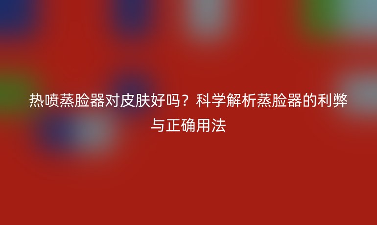 熱噴蒸臉器對皮膚好嗎？科學(xué)解析蒸臉器的利弊與正確用法