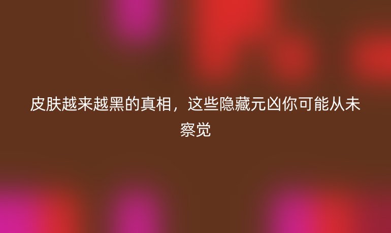 皮膚越來越黑的真相，這些隱藏元兇你可能從未察覺