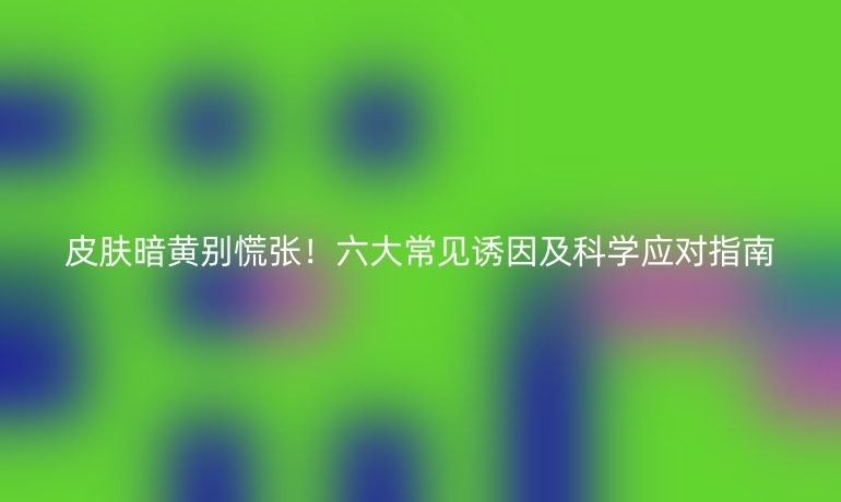 皮膚暗黃別慌張！六大常見誘因及科學(xué)應(yīng)對指南