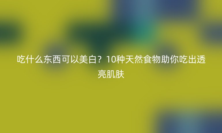 吃什么東西可以美白？10種天然食物助你吃出透亮肌膚