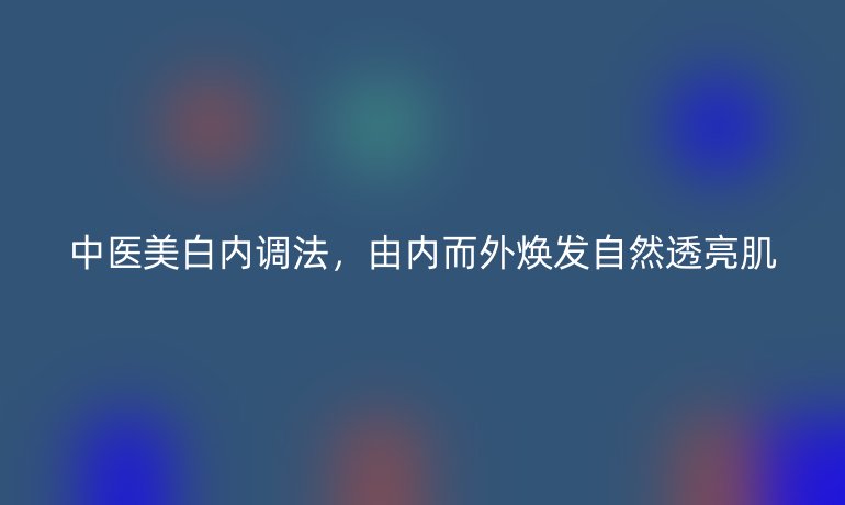 中醫(yī)美白內(nèi)調(diào)法，由內(nèi)而外煥發(fā)自然透亮肌