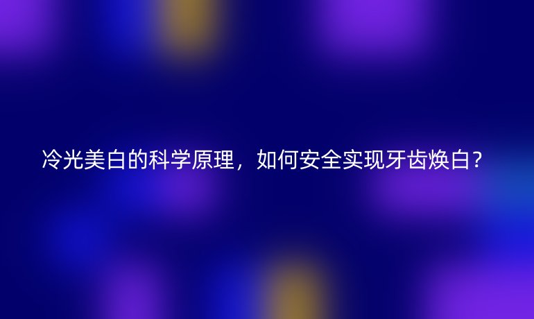 冷光美白的科學(xué)原理，如何安全實(shí)現(xiàn)牙齒煥白？