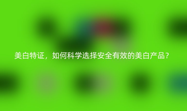 美白特證，如何科學選擇安全有效的美白產(chǎn)品？