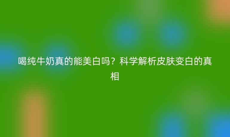 喝純牛奶真的能美白嗎？科學(xué)解析皮膚變白的真相