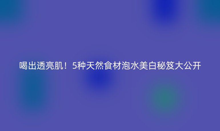 喝出透亮肌！5種天然食材泡水美白秘笈大公開