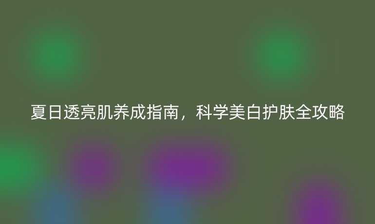 夏日透亮肌養(yǎng)成指南，科學美白護膚全攻略