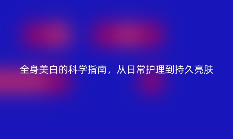 全身美白的科學(xué)指南，從日常護(hù)理到持久亮膚