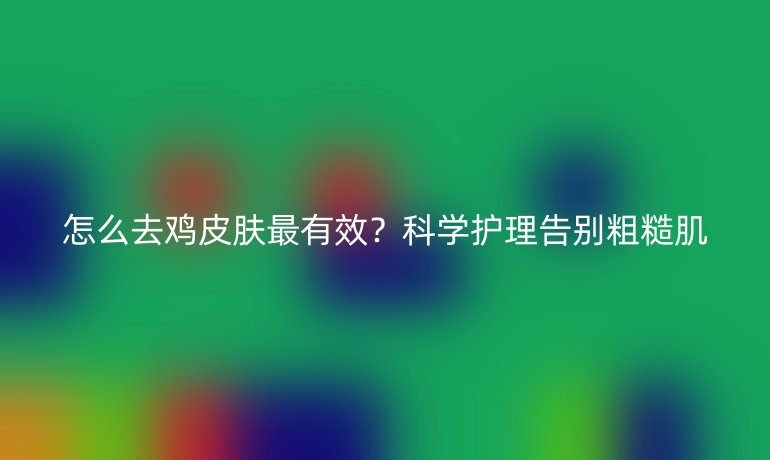 怎么去雞皮膚最有效？科學(xué)護(hù)理告別粗糙肌