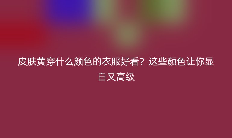 皮膚黃穿什么顏色的衣服好看？這些顏色讓你顯白又高級
