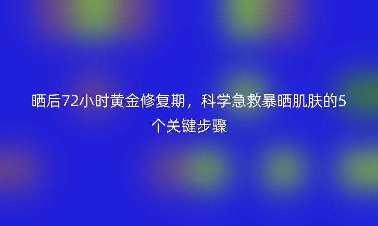 曬后72小時(shí)黃金修復(fù)期，科學(xué)急救暴曬肌膚的5個(gè)關(guān)鍵步驟