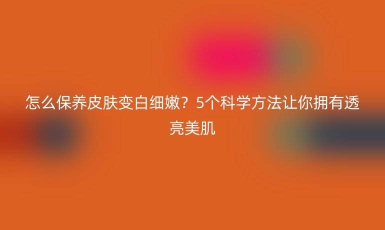 怎么保養(yǎng)皮膚變白細(xì)嫩？5個(gè)科學(xué)方法讓你擁有透亮美肌
