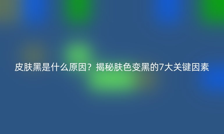 皮膚黑是什么原因？揭秘膚色變黑的7大關(guān)鍵因素