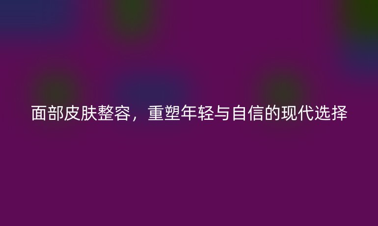 面部皮膚整容，重塑年輕與自信的現(xiàn)代選擇