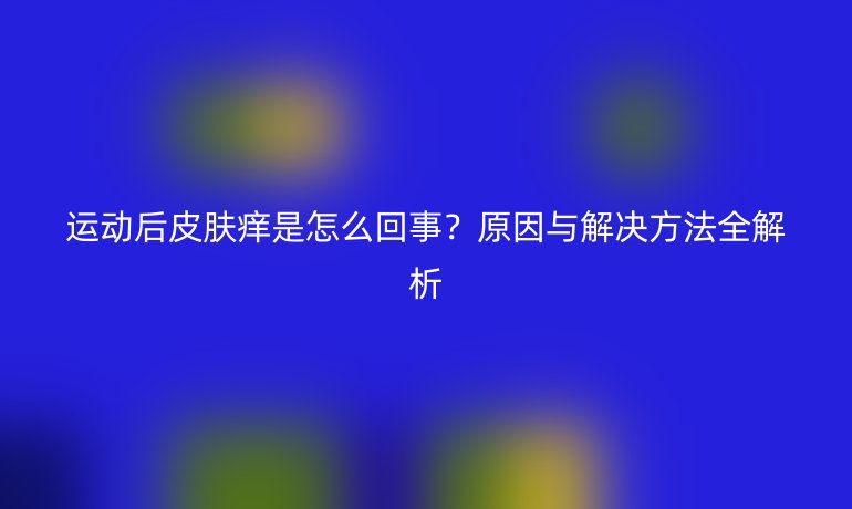 運(yùn)動后皮膚癢是怎么回事？原因與解決方法全解析