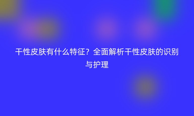干性皮膚有什么特征？全面解析干性皮膚的識別與護(hù)理