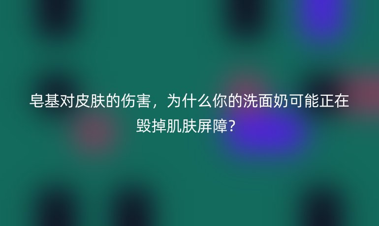 皂基對皮膚的傷害，為什么你的洗面奶可能正在毀掉肌膚屏障？