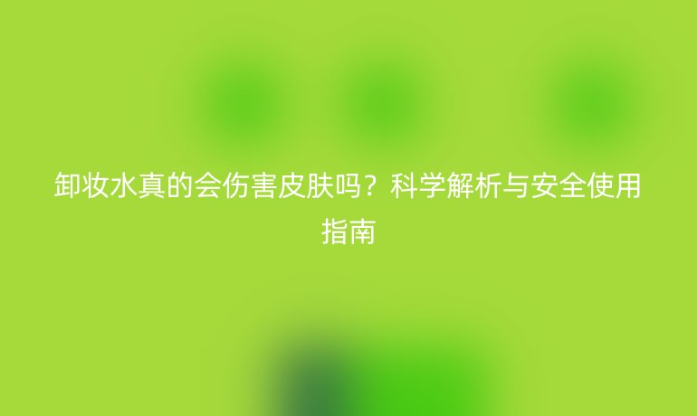 卸妝水真的會傷害皮膚嗎？科學(xué)解析與安全使用指南