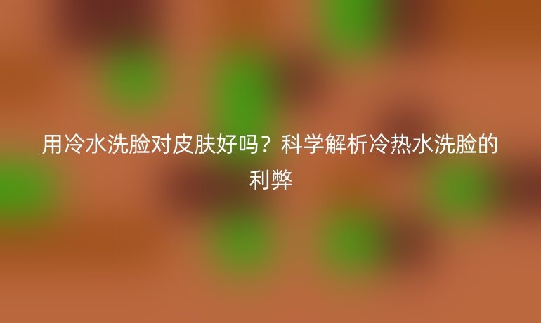 用冷水洗臉對皮膚好嗎？科學(xué)解析冷熱水洗臉的利弊