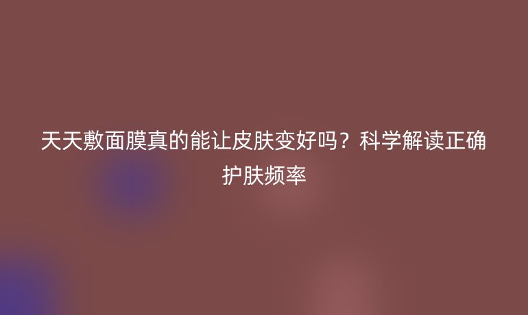 天天敷面膜真的能讓皮膚變好嗎？科學解讀正確護膚頻率