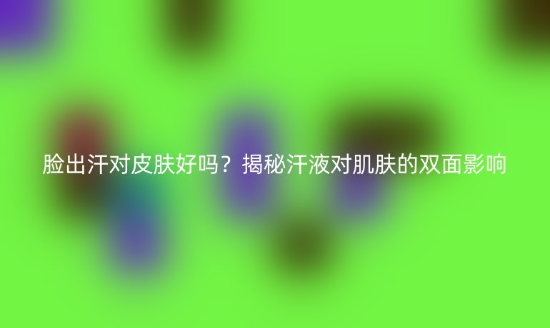 臉出汗對(duì)皮膚好嗎？揭秘汗液對(duì)肌膚的雙面影響