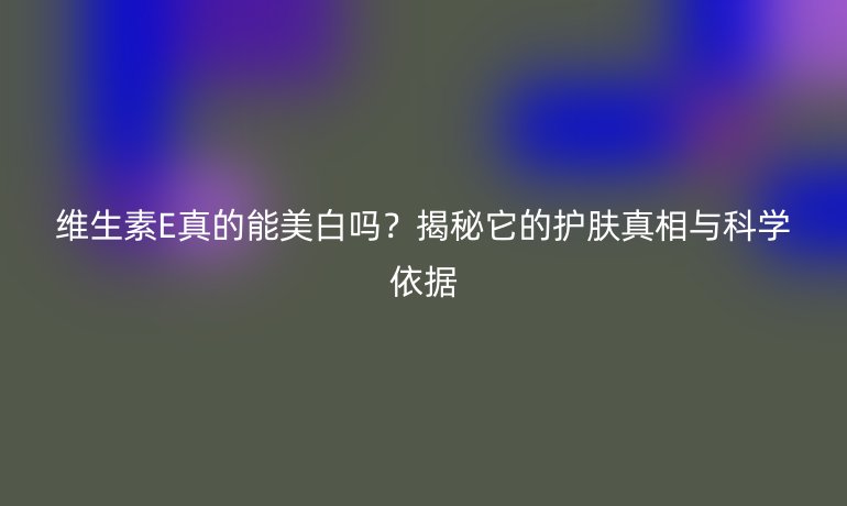 維生素E真的能美白嗎？揭秘它的護膚真相與科學(xué)依據(jù)