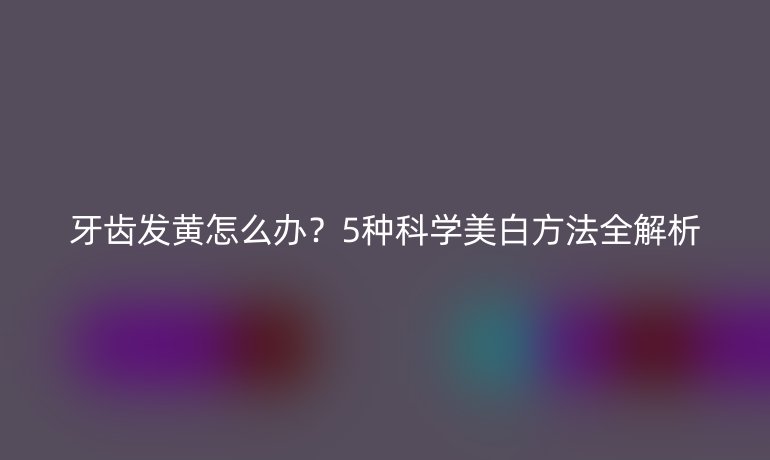 牙齒發(fā)黃怎么辦？5種科學美白方法全解析