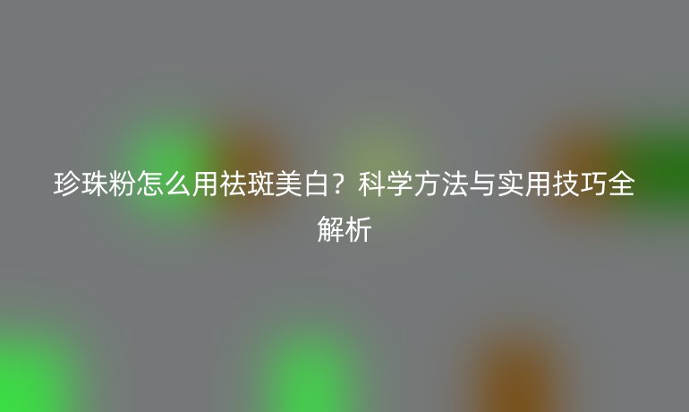 珍珠粉怎么用祛斑美白？科學(xué)方法與實用技巧全解析