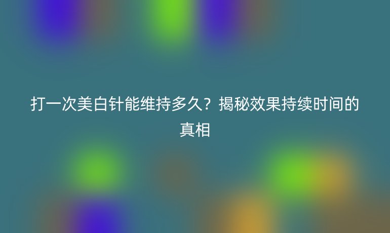 打一次美白針能維持多久？揭秘效果持續(xù)時間的真相
