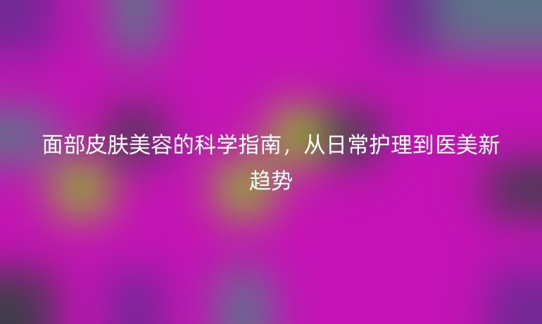 面部皮膚美容的科學(xué)指南，從日常護理到醫(yī)美新趨勢