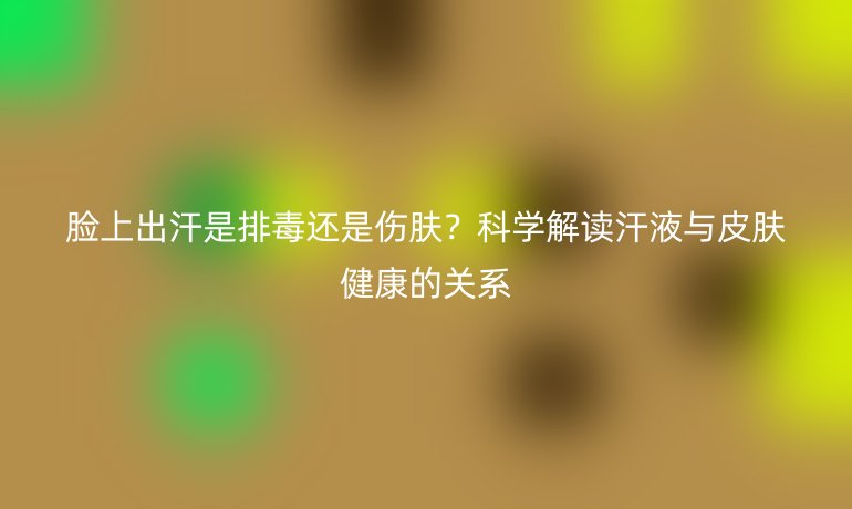 臉上出汗是排毒還是傷膚？科學(xué)解讀汗液與皮膚健康的關(guān)系