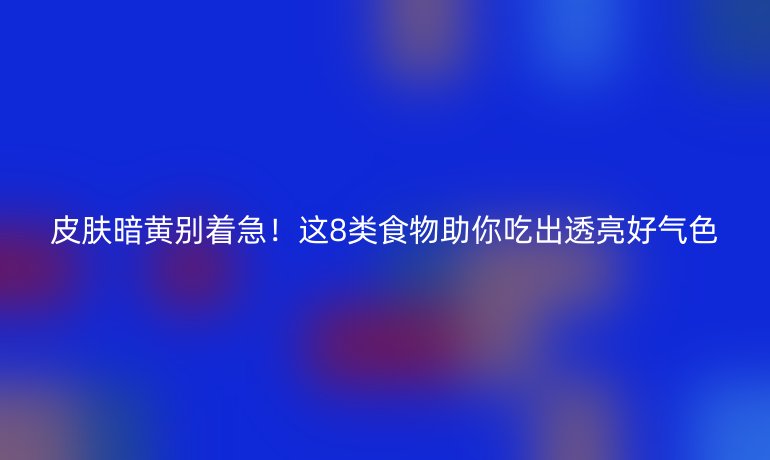 皮膚暗黃別著急！這8類食物助你吃出透亮好氣色