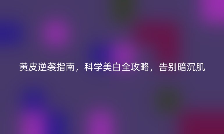 黃皮逆襲指南，科學(xué)美白全攻略，告別暗沉肌