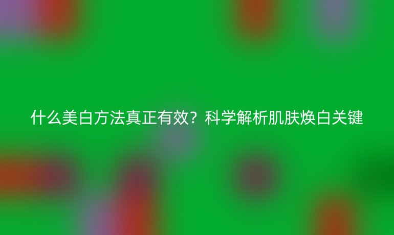 什么美白方法真正有效？科學(xué)解析肌膚煥白關(guān)鍵