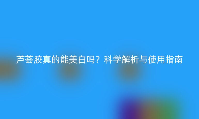 蘆薈膠真的能美白嗎？科學(xué)解析與使用指南