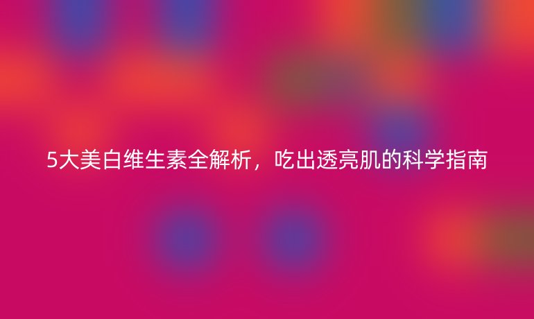 5大美白維生素全解析，吃出透亮肌的科學(xué)指南