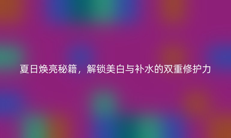 夏日煥亮秘籍，解鎖美白與補水的雙重修護力