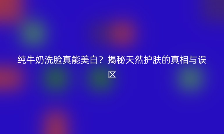 純牛奶洗臉真能美白？揭秘天然護膚的真相與誤區(qū)